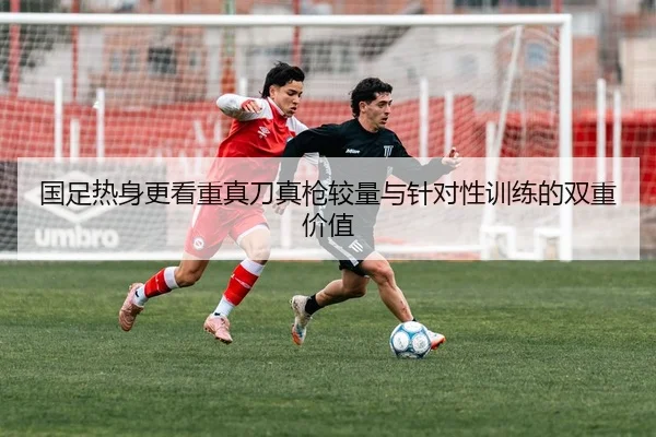 国足热身更看重真刀真枪较量与针对性训练的双重价值